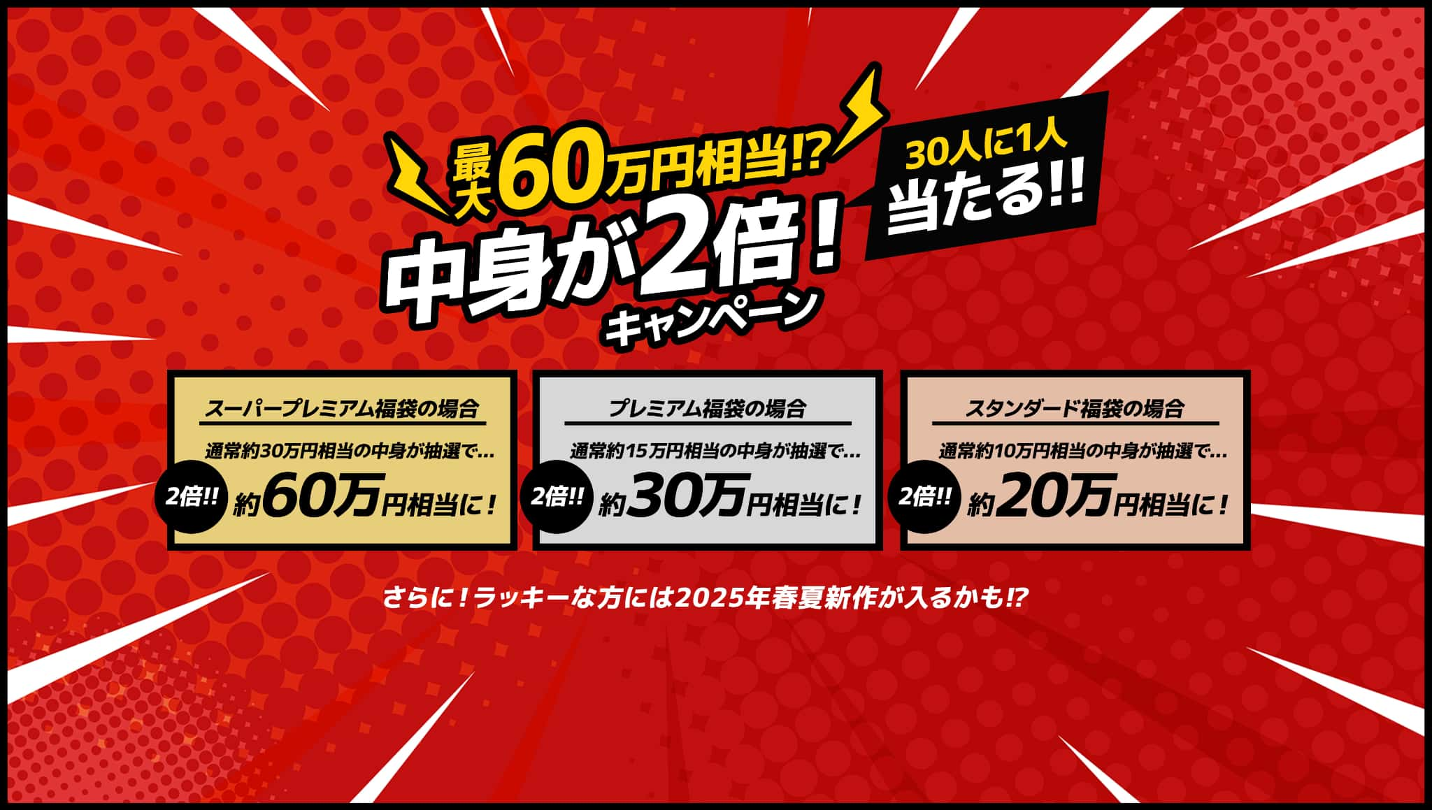 最大60万円相当!?30人に1人当たる！中身が2倍キャンペーン！さらにラッキーな方には2025年春夏新作が入るかも！？